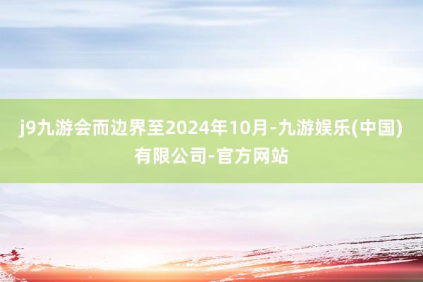 j9九游会而边界至2024年10月-九游娱乐(中国)有限公司-官方网站