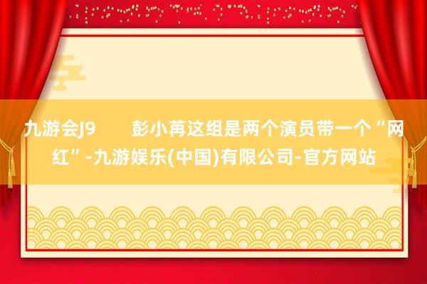九游会J9       彭小苒这组是两个演员带一个“网红”-九游娱乐(中国)有限公司-官方网站