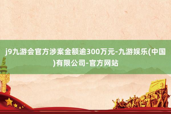 j9九游会官方涉案金额逾300万元-九游娱乐(中国)有限公司-官方网站