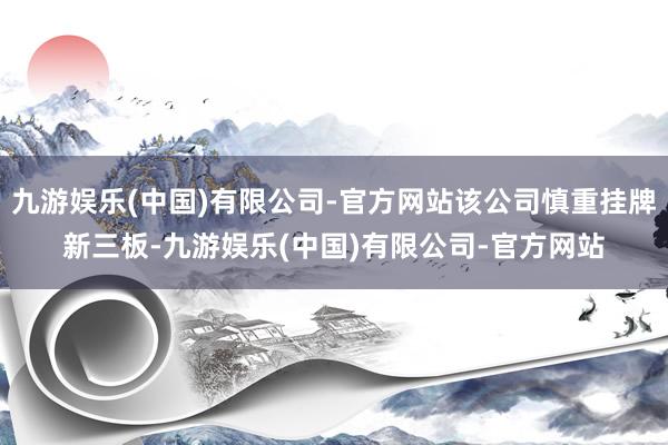 九游娱乐(中国)有限公司-官方网站该公司慎重挂牌新三板-九游娱乐(中国)有限公司-官方网站