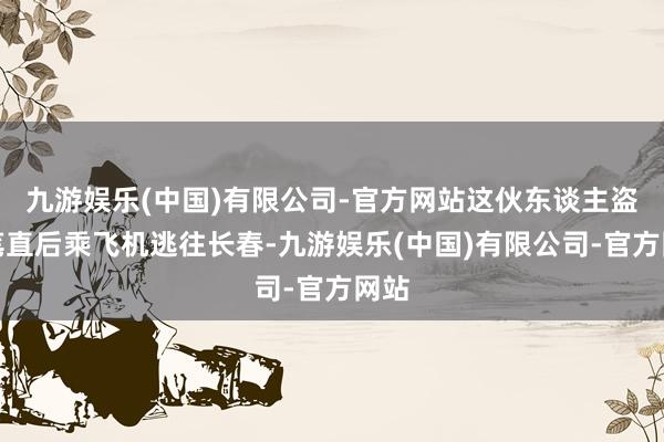 九游娱乐(中国)有限公司-官方网站这伙东谈主盗窃笔直后乘飞机逃往长春-九游娱乐(中国)有限公司-官方网站