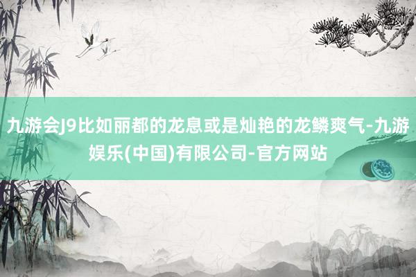 九游会J9比如丽都的龙息或是灿艳的龙鳞爽气-九游娱乐(中国)有限公司-官方网站