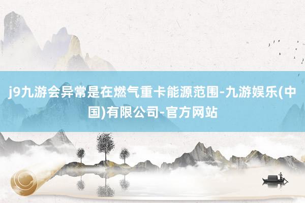 j9九游会异常是在燃气重卡能源范围-九游娱乐(中国)有限公司-官方网站