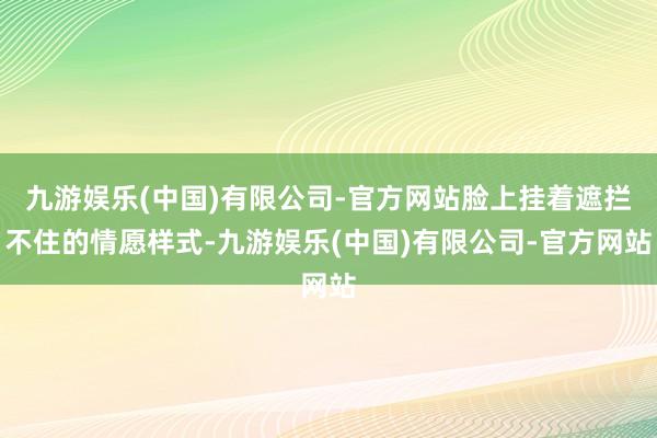 九游娱乐(中国)有限公司-官方网站脸上挂着遮拦不住的情愿样式-九游娱乐(中国)有限公司-官方网站