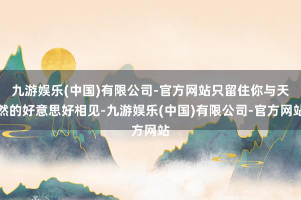 九游娱乐(中国)有限公司-官方网站只留住你与天然的好意思好相见-九游娱乐(中国)有限公司-官方网站