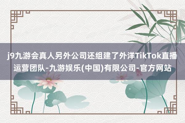 j9九游会真人另外公司还组建了外洋TikTok直播运营团队-九游娱乐(中国)有限公司-官方网站