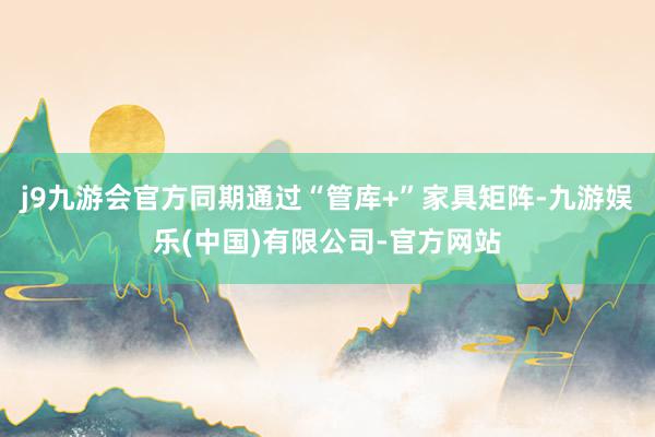 j9九游会官方同期通过“管库+”家具矩阵-九游娱乐(中国)有限公司-官方网站