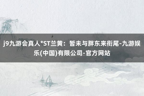 j9九游会真人*ST兰黄：暂未与胖东来衔尾-九游娱乐(中国)有限公司-官方网站
