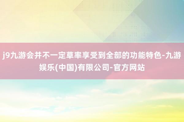 j9九游会并不一定草率享受到全部的功能特色-九游娱乐(中国)有限公司-官方网站