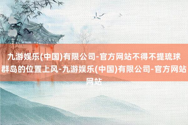 九游娱乐(中国)有限公司-官方网站不得不提琉球群岛的位置上风-九游娱乐(中国)有限公司-官方网站