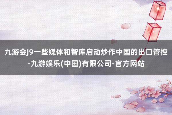 九游会J9一些媒体和智库启动炒作中国的出口管控-九游娱乐(中国)有限公司-官方网站
