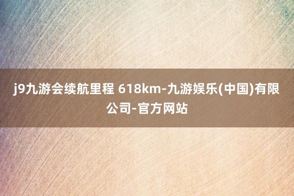 j9九游会续航里程 618km-九游娱乐(中国)有限公司-官方网站