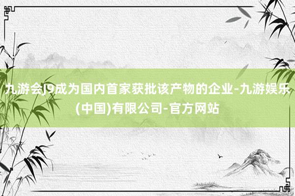 九游会J9成为国内首家获批该产物的企业-九游娱乐(中国)有限公司-官方网站
