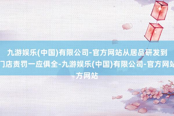 九游娱乐(中国)有限公司-官方网站从居品研发到门店责罚一应俱全-九游娱乐(中国)有限公司-官方网站