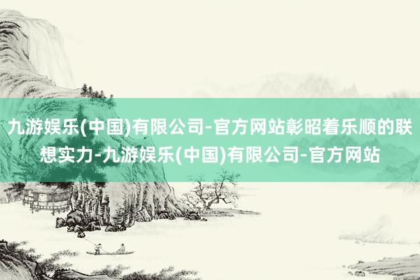 九游娱乐(中国)有限公司-官方网站彰昭着乐顺的联想实力-九游娱乐(中国)有限公司-官方网站