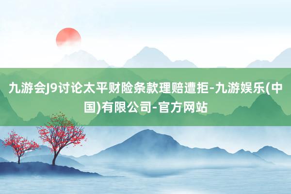 九游会J9讨论太平财险条款理赔遭拒-九游娱乐(中国)有限公司-官方网站