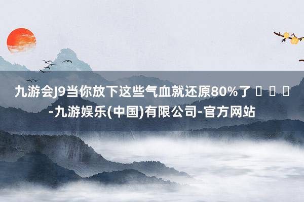 九游会J9当你放下这些气血就还原80%了 ​​​-九游娱乐(中国)有限公司-官方网站