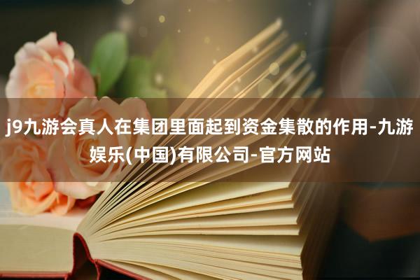 j9九游会真人在集团里面起到资金集散的作用-九游娱乐(中国)有限公司-官方网站