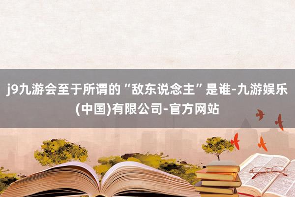 j9九游会至于所谓的“敌东说念主”是谁-九游娱乐(中国)有限公司-官方网站