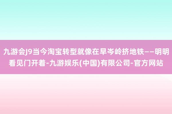 九游会J9当今淘宝转型就像在早岑岭挤地铁——明明看见门开着-九游娱乐(中国)有限公司-官方网站