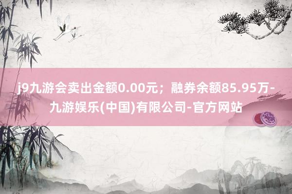 j9九游会卖出金额0.00元；融券余额85.95万-九游娱乐(中国)有限公司-官方网站