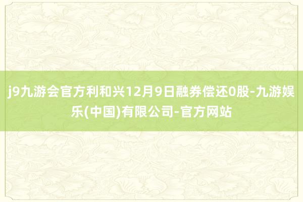 j9九游会官方利和兴12月9日融券偿还0股-九游娱乐(中国)有限公司-官方网站