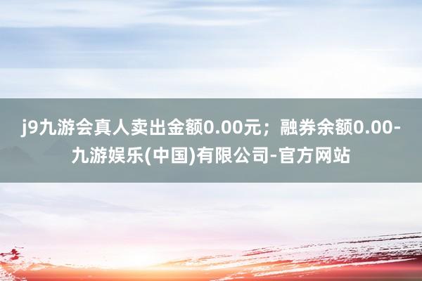 j9九游会真人卖出金额0.00元；融券余额0.00-九游娱乐(中国)有限公司-官方网站