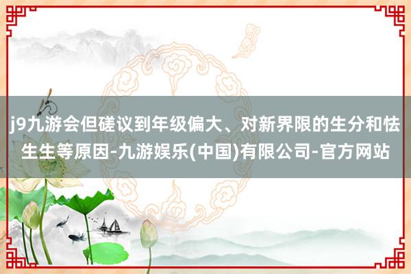 j9九游会但磋议到年级偏大、对新界限的生分和怯生生等原因-九游娱乐(中国)有限公司-官方网站