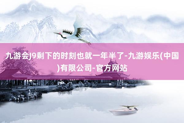 九游会J9剩下的时刻也就一年半了-九游娱乐(中国)有限公司-官方网站