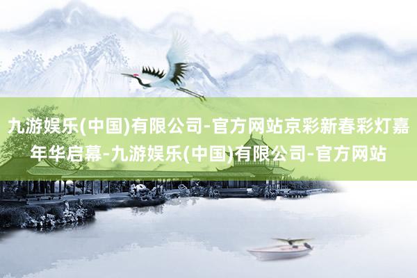 九游娱乐(中国)有限公司-官方网站京彩新春彩灯嘉年华启幕-九游娱乐(中国)有限公司-官方网站