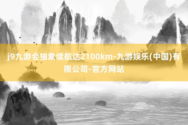 j9九游会抽象续航达2100km-九游娱乐(中国)有限公司-官方网站