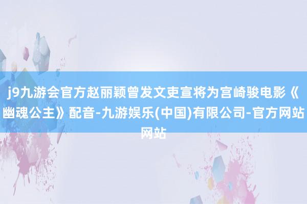 j9九游会官方赵丽颖曾发文吏宣将为宫崎骏电影《幽魂公主》配音-九游娱乐(中国)有限公司-官方网站
