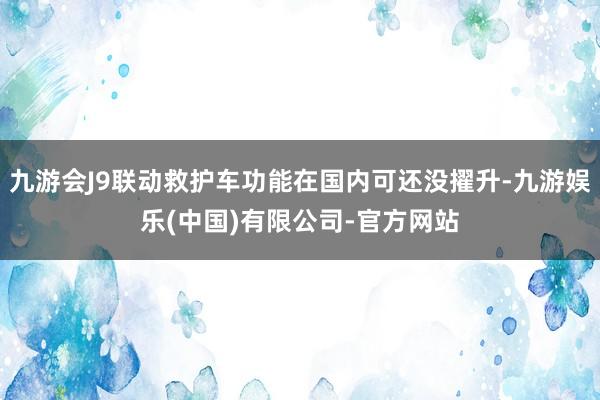 九游会J9联动救护车功能在国内可还没擢升-九游娱乐(中国)有限公司-官方网站