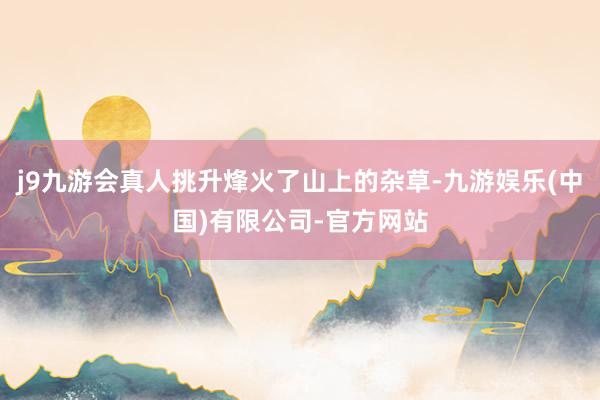 j9九游会真人挑升烽火了山上的杂草-九游娱乐(中国)有限公司-官方网站