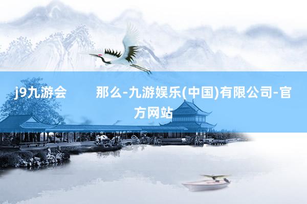 j9九游会        那么-九游娱乐(中国)有限公司-官方网站