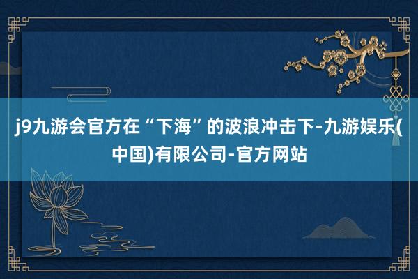 j9九游会官方在“下海”的波浪冲击下-九游娱乐(中国)有限公司-官方网站