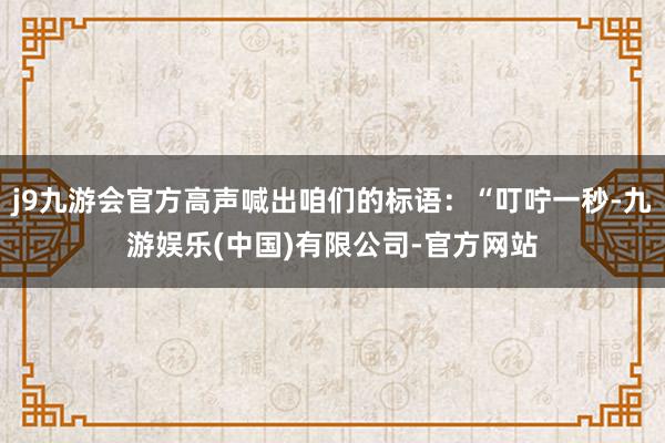 j9九游会官方高声喊出咱们的标语：“叮咛一秒-九游娱乐(中国)有限公司-官方网站