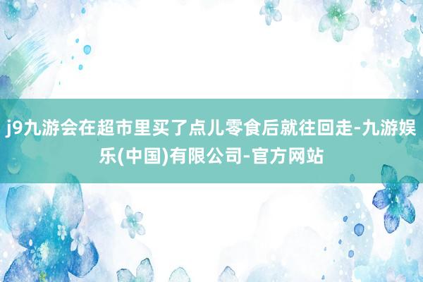j9九游会在超市里买了点儿零食后就往回走-九游娱乐(中国)有限公司-官方网站