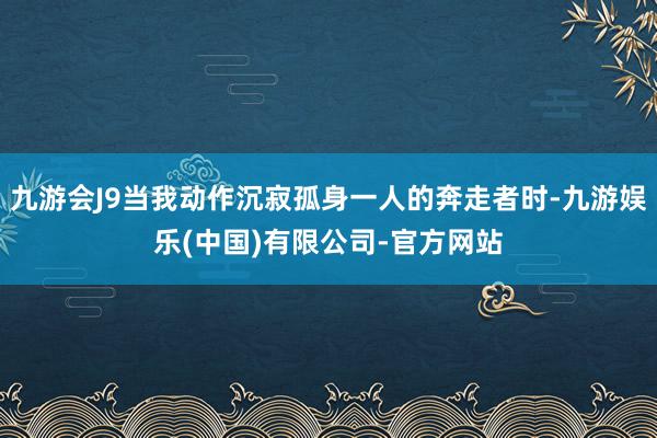 九游会J9当我动作沉寂孤身一人的奔走者时-九游娱乐(中国)有限公司-官方网站