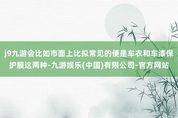 j9九游会比如市面上比拟常见的便是车衣和车漆保护膜这两种-九游娱乐(中国)有限公司-官方网站