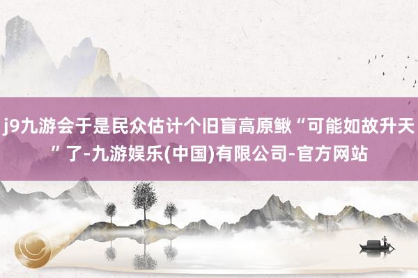 j9九游会于是民众估计个旧盲高原鳅“可能如故升天”了-九游娱乐(中国)有限公司-官方网站