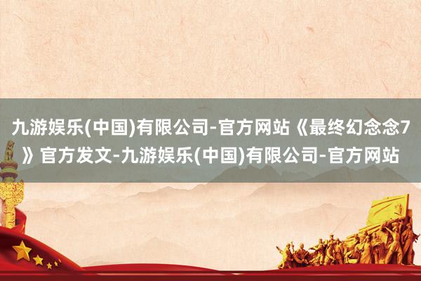 九游娱乐(中国)有限公司-官方网站《最终幻念念7》官方发文-九游娱乐(中国)有限公司-官方网站