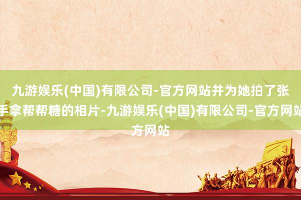 九游娱乐(中国)有限公司-官方网站并为她拍了张手拿帮帮糖的相片-九游娱乐(中国)有限公司-官方网站