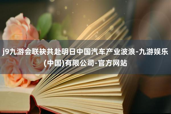 j9九游会联袂共赴明日中国汽车产业波浪-九游娱乐(中国)有限公司-官方网站