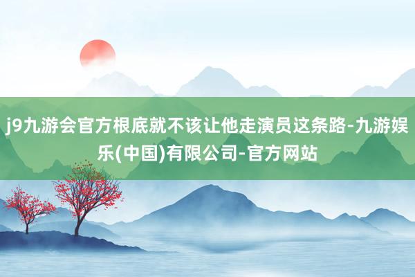 j9九游会官方根底就不该让他走演员这条路-九游娱乐(中国)有限公司-官方网站