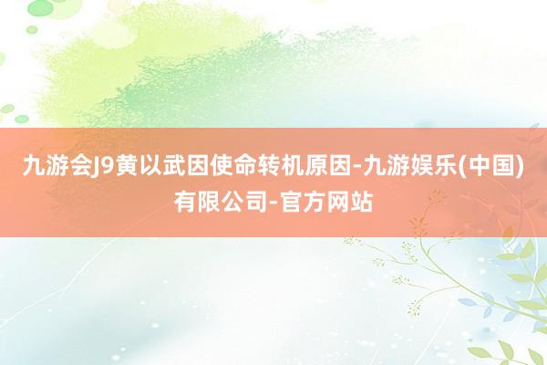 九游会J9黄以武因使命转机原因-九游娱乐(中国)有限公司-官方网站