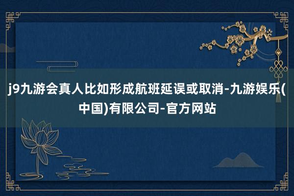 j9九游会真人比如形成航班延误或取消-九游娱乐(中国)有限公司-官方网站