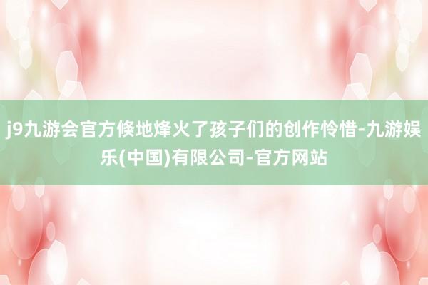j9九游会官方倏地烽火了孩子们的创作怜惜-九游娱乐(中国)有限公司-官方网站