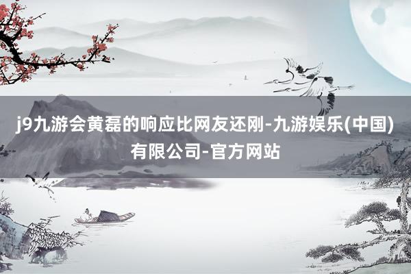 j9九游会黄磊的响应比网友还刚-九游娱乐(中国)有限公司-官方网站