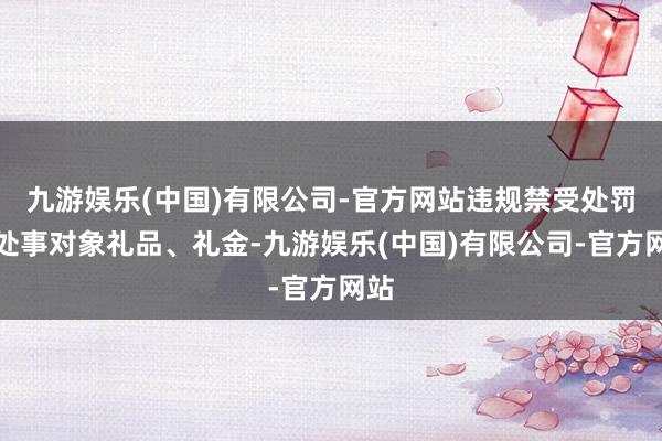 九游娱乐(中国)有限公司-官方网站违规禁受处罚和处事对象礼品、礼金-九游娱乐(中国)有限公司-官方网站